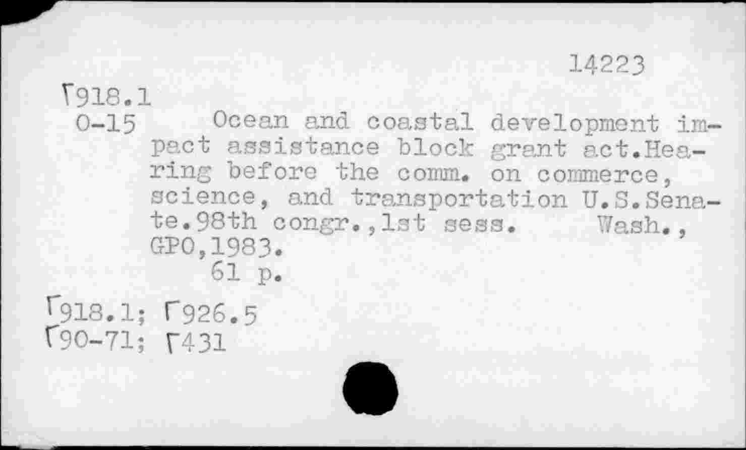 ﻿14223
V918.1
0-15 Ocean and coastal development impact assistance block grant act.Hearing before the comm, on commerce, science, and transportation U.S.Senate.98th congr.,1st sess. Wash., GP0,1983.
61 p.
r918.1; T926.5
V9O-71; T431